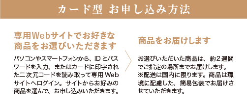 【カード型 お申し込み方法】 ［専用Webサイトでお好きな商品をお選びいただきます］パソコンやスマートフォンから、IDとパスワードを入力、またはカードに印字された二次元コードを読み取って専用 Web サイトへログイン。サイトからお好みの商品を選んで、お申し込みいただきます。 ［商品をお届けします］お選びいただいた商品は、約2週間でご指定の場所までお届けします。 ※配送は国内に限ります。商品は環境に配慮した、簡易包装でお届けさせていただきます。
