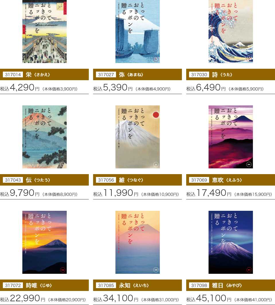 317014 栄〈さかえ〉：税込4,290円(本体価格3,900円) 317027 弥〈あまね〉：税込5,390円(本体価格4,900円) 317030 詩〈うた〉：税込6,490円(本体価格5,900円) 317043 伝〈つたう〉：税込9,790円(本体価格8,900円) 317056 維〈つなぐ〉：税込11,990円(本体価格10,900円) 317069 惠吹〈えふう〉：税込17,490円(本体価格15,900円) 317072 時唯〈じゆ〉：税込22,990円(本体価格20,900円) 317085 永知〈えいち〉：税込34,100円(本体価格31,000円) 317098 雅日〈みやび〉：税込45,100円(本体価格41,000円)