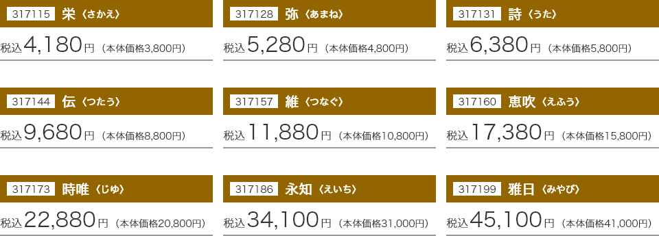 317115 栄〈さかえ〉：税込4,180円(本体価格3,800円) 317128 弥〈あまね〉：税込5,280円(本体価格4,800円) 317131 詩〈うた〉：税込6,380円(本体価格5,800円) 317144 伝〈つたう〉：税込9,680円(本体価格8,800円) 317157 維〈つなぐ〉：税込11,880円(本体価格10,800円) 317160 惠吹〈えふう〉：税込17,380円(本体価格15,800円) 317173 時唯〈じゆ〉：税込22,880円(本体価格20,800円) 317186 永知〈えいち〉：税込34,100円(本体価格31,000円) 317199 雅日〈みやび〉：税込45,100円(本体価格41,000円)