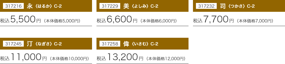 317216 永〈はるか〉 C-2：税込5,500円(本体価格5,000円) 317229 美〈よしみ〉 C-2：税込6,600円(本体価格6,000円) 317232 同〈つかさ〉 C-2：税込7,700円(本体価格7,000円) 317245 汀〈なぎさ〉 C-2：税込11,000円(本体価格10,000円) 317258 偉〈いさむ〉 C-2：税込13,200円(本体価格12,000円)