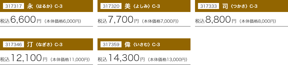 317317 永〈はるか〉 C-3：税込6,600円(本体価格6,000円) 317320 美〈よしみ〉 C-3：税込7,700円(本体価格7,000円) 317333 同〈つかさ〉 C-3：税込8,800円(本体価格8,000円) 317346 汀〈なぎさ〉 C-3：税込12,100円(本体価格11,000円) 317359 偉〈いさむ〉 C-3：税込14,300円(本体価格13,000円)