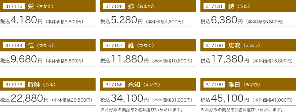 317115 栄〈さかえ〉：税込4,180円(本体価格3,800円) 317128 弥〈あまね〉：税込5,280円(本体価格4,800円) 317131 詩〈うた〉：税込6,380円(本体価格5,800円) 317144 伝〈つたう〉：税込9,680円(本体価格8,800円) 317157 維〈つなぐ〉：税込11,880円(本体価格10,800円) 317160 惠吹〈えふう〉：税込17,380円(本体価格15,800円) 317173 時唯〈じゆ〉：税込22,880円(本体価格20,800円) 317186 永知〈えいち〉：税込34,100円(本体価格31,000円) 317199 雅日〈みやび〉：税込45,100円(本体価格41,000円)
