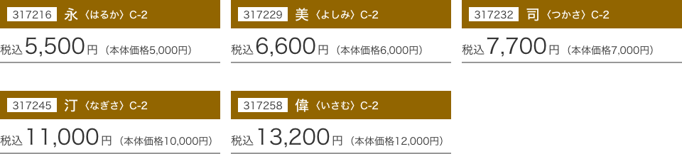 317216 永〈はるか〉 C-2：税込5,500円(本体価格5,000円) 317229 美〈よしみ〉 C-2：税込6,600円(本体価格6,000円) 317232 同〈つかさ〉 C-2：税込7,700円(本体価格7,000円) 317245 汀〈なぎさ〉 C-2：税込11,000円(本体価格10,000円) 317258 偉〈いさむ〉 C-2：税込13,200円(本体価格12,000円)