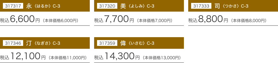 317317 永〈はるか〉 C-3：税込6,600円(本体価格6,000円) 317320 美〈よしみ〉 C-3：税込7,700円(本体価格7,000円) 317333 同〈つかさ〉 C-3：税込8,800円(本体価格8,000円) 317346 汀〈なぎさ〉 C-3：税込12,100円(本体価格11,000円) 317359 偉〈いさむ〉 C-3：税込14,300円(本体価格13,000円)