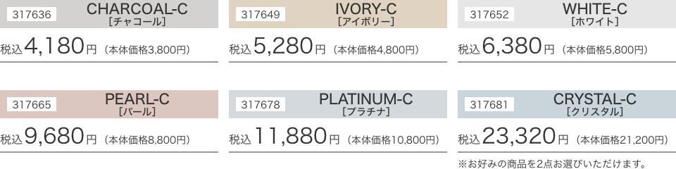 317636 CHARCOAL-C［チャコール］税込4,180円（本体価格3,800円）317649 IVORY-C［アイボリー］税込5,280円（本体価格4,800円）317652 WHITE-C［ホワイト］税込6,380円（本体価格5,800円）317665 PEARL-C［パール］税込9,680円（本体価格8,800円）317678 PLATINUM-C［プラチナ］税込11,880円（本体価格10,800円）317681 CRYSTAL-C［クリスタル］税込23,320円（本体価格21,200円）※お好みの商品を2点お選びいただけます。