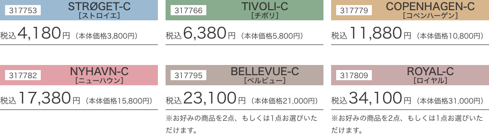317753 STRØGET-C［ストロイエ］税込4,180円（本体価格3,800円）317766 TIVOLI-C［チボリ］税込6,380円（本体価格5,800円）317779 COPENHAGEN-C［コペンハーゲン］税込11,880円（本体価格10,800円）317782 NYHAVN-C［ニューハウン］税込17,380円（本体価格15,800円）317795 BELLEVUE-C［ベルビュー］税込23,100円（本体価格21,000円）※お好みの商品を2点、もしくは1点お選びいただけます。317809 ROYAL-C［ロイヤル］税込34,100円（本体価格31,000円）※お好みの商品を2点、もしくは1点お選びいただけます。