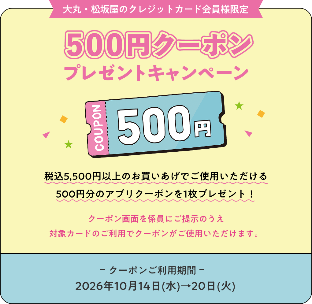 【大丸・松坂屋のクレジットカード会員様限定】500円クーポンプレゼントキャンペーン ［税込5,500円以上のお買いあげでご使用いただける500円分のアプリクーポンを1枚プレゼント！］ クーポン画面を係員にご提示のうえ対象カードのご利用でクーポンがご使用いただけます。 《クーポンご利用期間：2026年10月14日(水)→20日(火)》