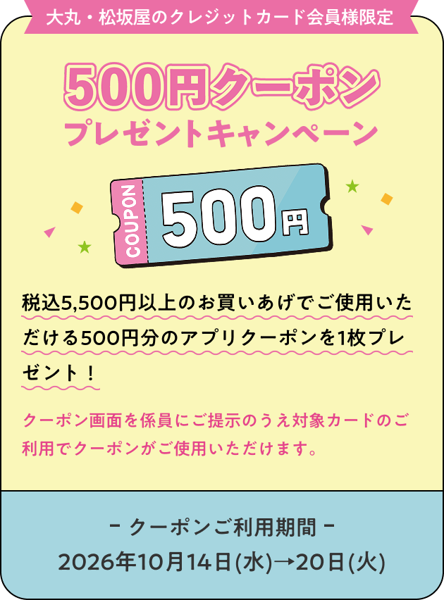【大丸・松坂屋のクレジットカード会員様限定】500円クーポンプレゼントキャンペーン ［税込5,500円以上のお買いあげでご使用いただける500円分のアプリクーポンを1枚プレゼント！］ クーポン画面を係員にご提示のうえ対象カードのご利用でクーポンがご使用いただけます。 《クーポンご利用期間：2026年10月14日(水)→20日(火)》