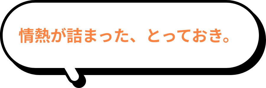 情熱が詰まった、とっておき。