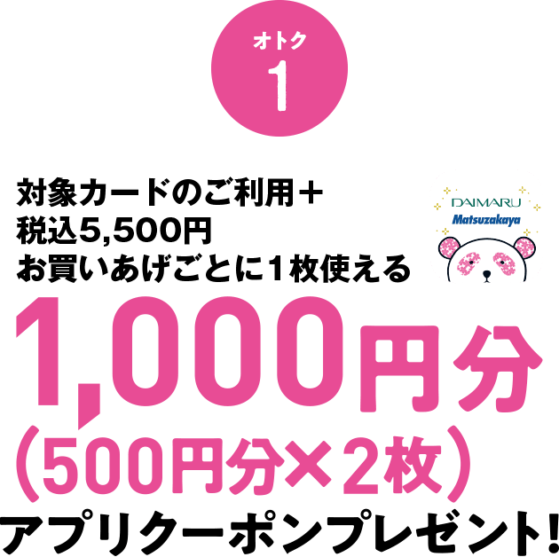 オトク1 対象カードのご利用+税込5,500円のお買いあげごとに1枚使える1,000円分(500円分×2枚)アプリクーポンプレゼント!