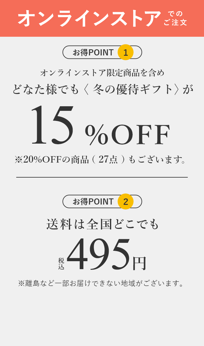 インターネットなら＜冬の優待ギフト＞がどなた様でも期間中ずっと15%OFF 全国どこでも送料税込495円 ※商品により、離島など一部お届けできない地域がございます。※送料込みギフトもございます。※表示税込価格より割引※＜冬の優待ギフト＞商品以外は割引の対象外になります。※紳士洋品はインターネットでは承っておりません。インターネットなら、さらに品揃え充実カタログに掲載のない商品を含め1,252点！