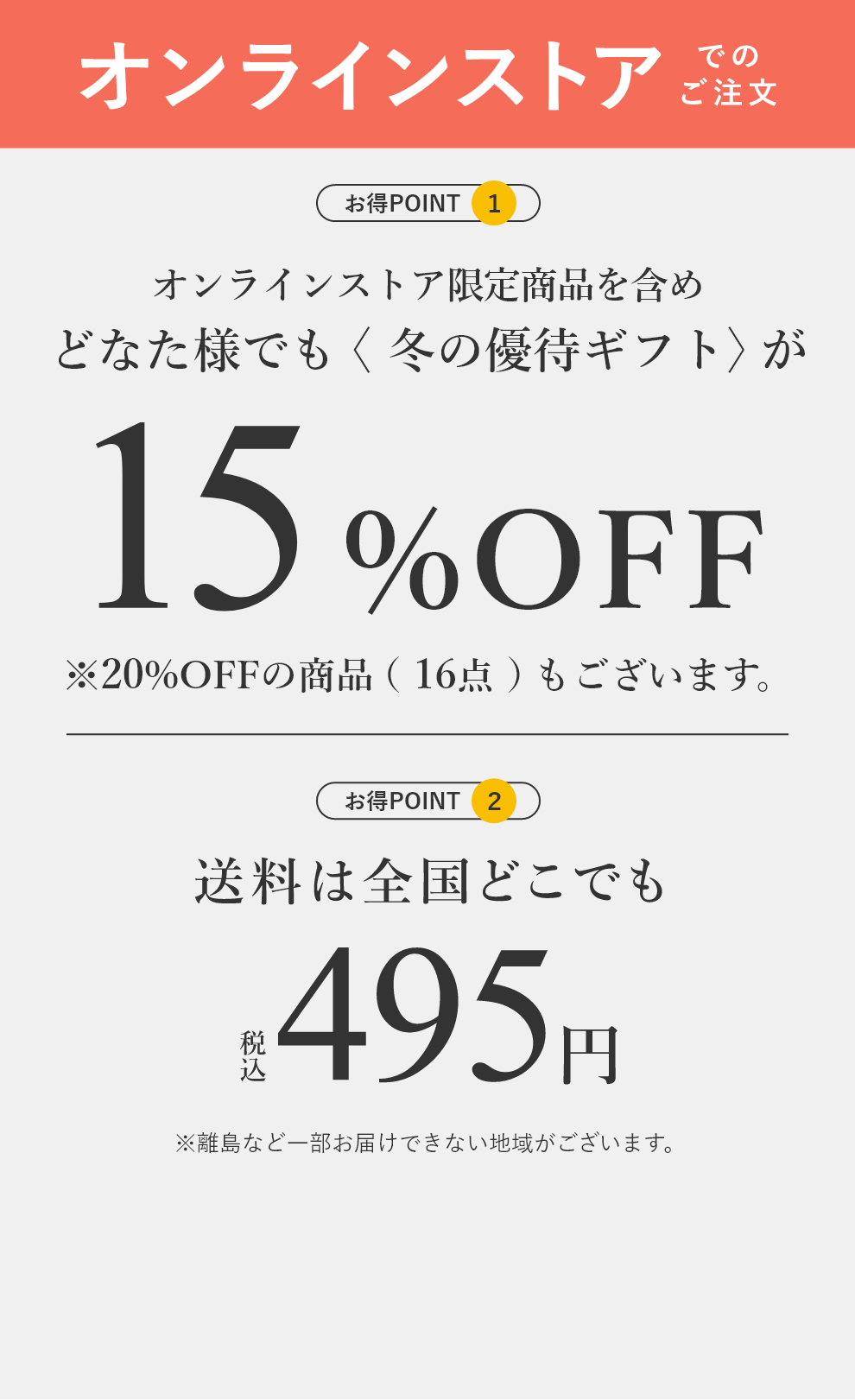 【オンラインストアでのご注文】お得POINT❶:オンラインストア限定商品を含めどなた様でも〈冬の優待ギフト〉が15%OFF(※20%OFFの商品(16点)もございます。) お得POINT❷:送料は全国どこでも税込495円 ※離島など一部お届けできない地域がございます。