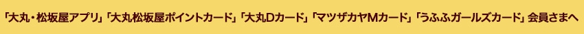 「大丸・松坂屋アプリ」「大丸松坂屋ポイントカード」「大丸Dカード」「マツザカヤＭカード」「うふふガールズカード」会員さまへ