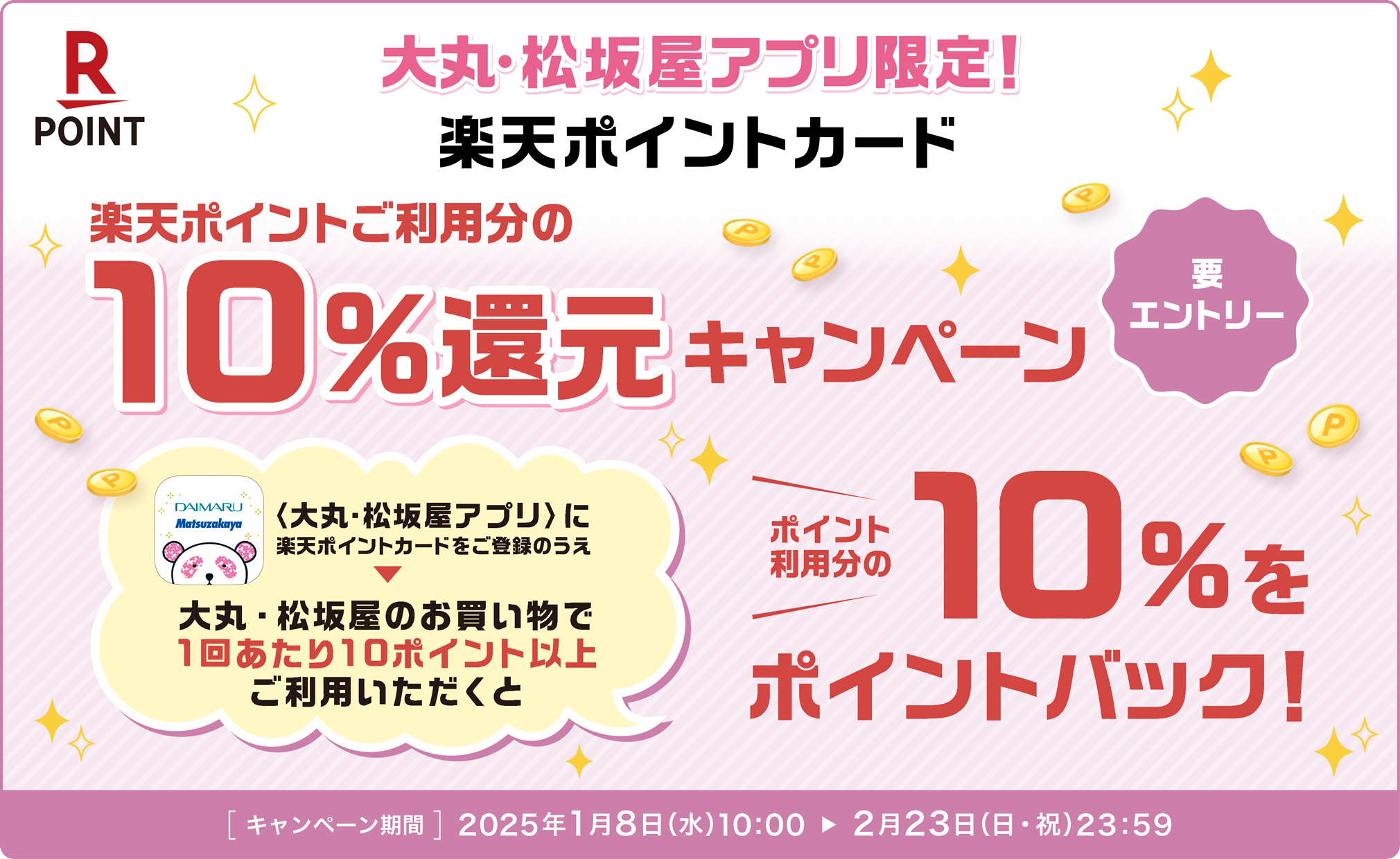 大丸・松坂屋アプリ限定!　楽天ポイントご利用分の10％還元キャンペーン　要エントリー　大丸・松坂屋アプリに楽天ポイントカードをご登録のうえ大丸・松坂屋のお買い物で1回あたり10ポイント以上ご利用いただくとポイント利用分の10％をポイントバック！[キャンペーン期間] 2025年1月8日（水）10：00から2月23日（日・祝）23：59