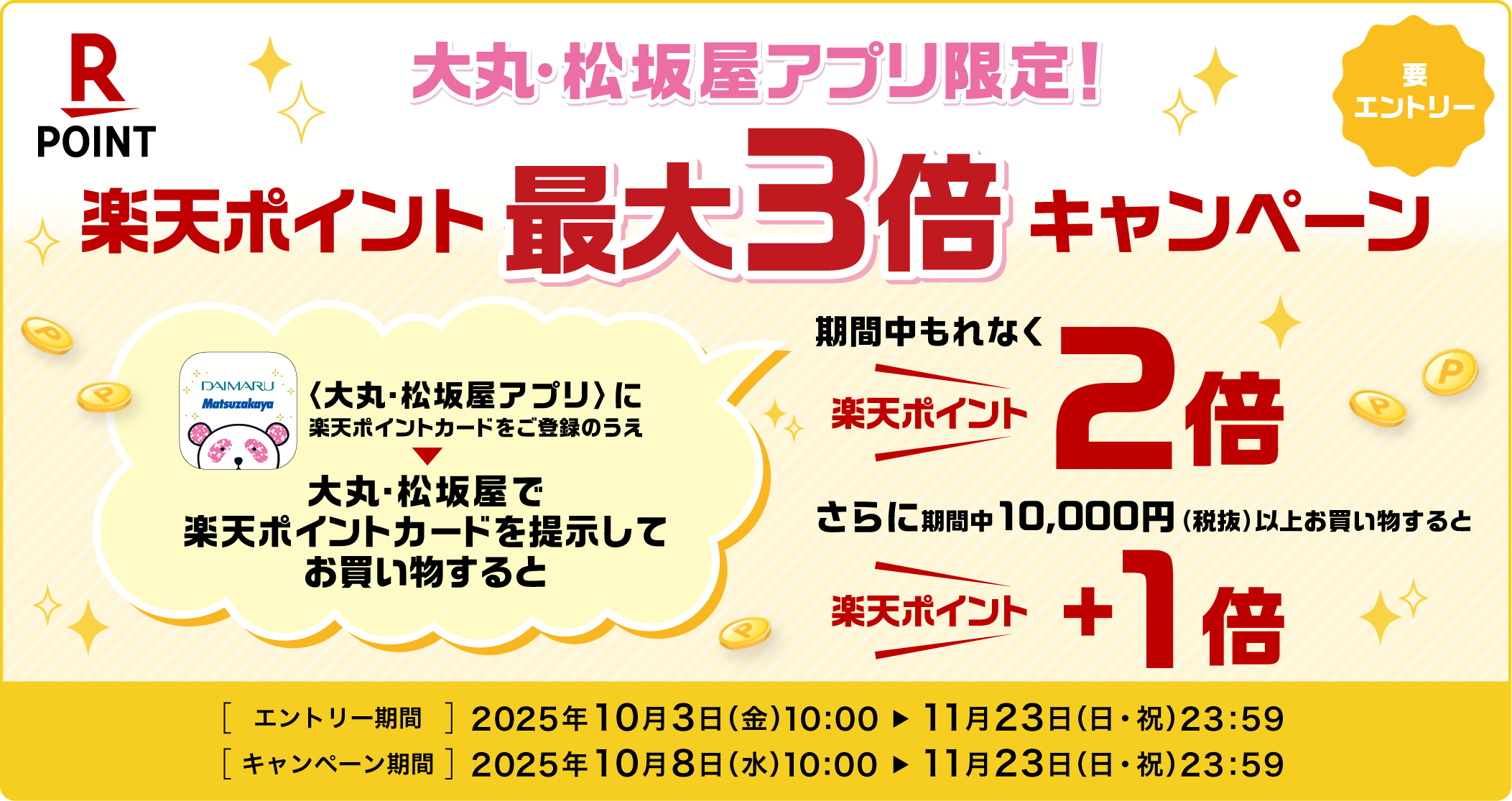 大丸・松坂屋アプリ限定! 楽天ポイント最大3倍キャンペーン 要エントリー 大丸・松坂屋アプリに楽天ポイントカードをご登録のうえ大丸・松坂屋で楽天ポイントカードを提示してお買い物すると期間中もれなく楽天ポイント2倍!さらに期間中10,000円(税抜)以上のお買い物をすると楽天ポイント+1倍!