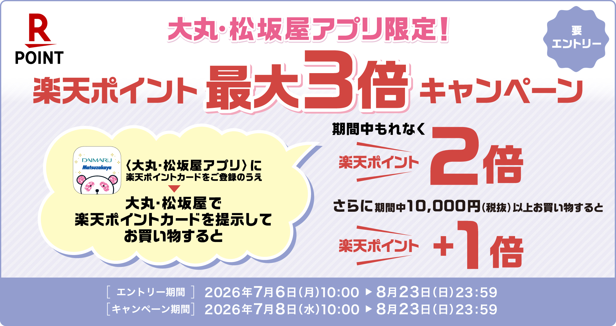 大丸・松坂屋アプリ限定！楽天ポイント最大3倍キャンペーン【要エントリー】 〈大丸・松坂屋アプリ〉に楽天ポイントカードをご登録のうえ大丸・松坂屋で楽天ポイントカードを提示してお買い物すると期間中もれなく 楽天ポイント2倍 さらに期間中10,000円(税抜)以上お買い物すると 楽天ポイント＋1倍 ［エントリー期間］2026年7月6日(月)10:00→8月23日(日)23:59 ［キャンペーン期間］2026年7月8日(水)10:00→8月23日(日)23:59