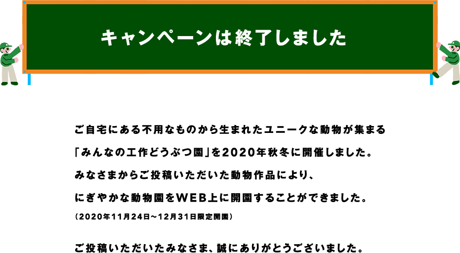 キャンペーンは終了しました ご自宅にある不用なものから生まれたユニークな動物が集まる「みんなの工作どうぶつ園」を2020秋冬に開催しました。みなさまからご投稿いただいた動物作品により、にぎやかな動物園をWEB上に開園することができました。(2020年11月24日～12月31日限定開園) ご投稿いただいたみなさま、誠にありがとうございました。